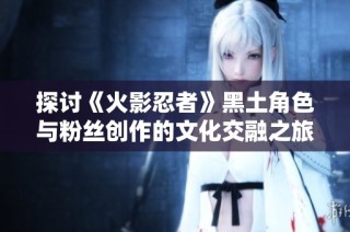 探讨《火影忍者》黑土角色与粉丝创作的文化交融之旅