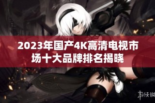 2023年国产4K高清电视市场十大品牌排名揭晓