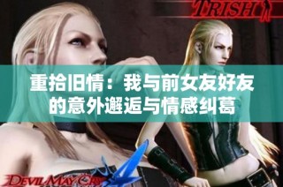 重拾旧情：我与前女友好友的意外邂逅与情感纠葛