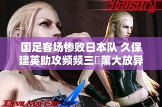 国足客场惨败日本队 久保建英助攻频频三笘薰大放异彩