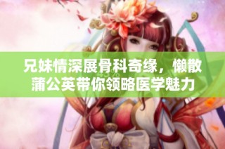 兄妹情深展骨科奇缘，懒散蒲公英带你领略医学魅力