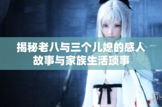 揭秘老八与三个儿媳的感人故事与家族生活琐事