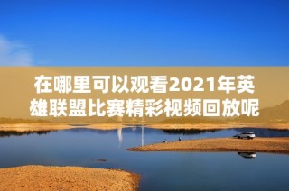 在哪里可以观看2021年英雄联盟比赛精彩视频回放呢