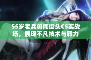 55岁老兵勇闯街头CS实战场，展现不凡技术与毅力