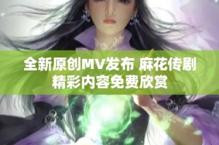 全新原创MV发布 麻花传剧精彩内容免费欣赏