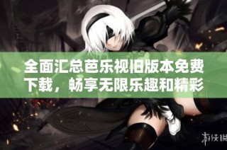 全面汇总芭乐视旧版本免费下载，畅享无限乐趣和精彩内容