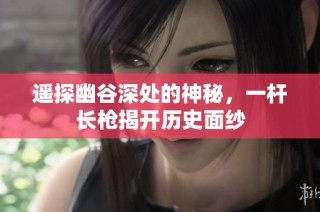 遥探幽谷深处的神秘，一杆长枪揭开历史面纱