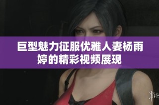 巨型魅力征服优雅人妻杨雨婷的精彩视频展现