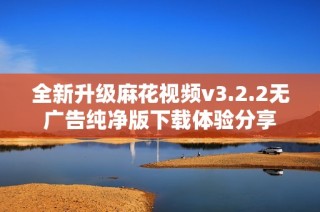 全新升级麻花视频v3.2.2无广告纯净版下载体验分享