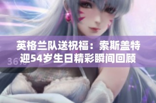 英格兰队送祝福：索斯盖特迎54岁生日精彩瞬间回顾