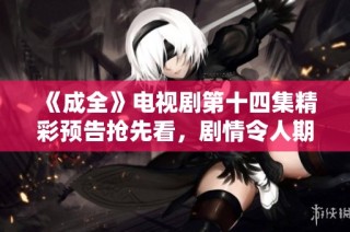 《成全》电视剧第十四集精彩预告抢先看，剧情令人期待!