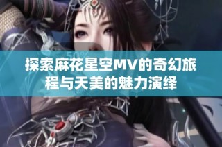 探索麻花星空MV的奇幻旅程与天美的魅力演绎