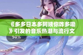 《多多日本多阿姨你咋多嘞》引发的音乐热潮与流行文化揭秘