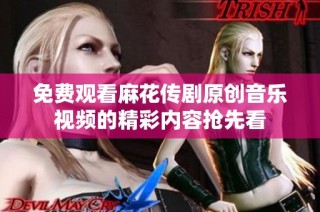 免费观看麻花传剧原创音乐视频的精彩内容抢先看