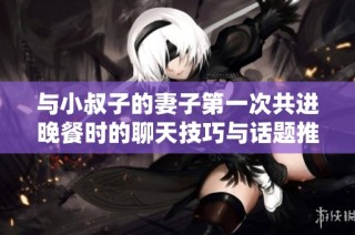 与小叔子的妻子第一次共进晚餐时的聊天技巧与话题推荐