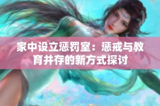 家中设立惩罚室：惩戒与教育并存的新方式探讨