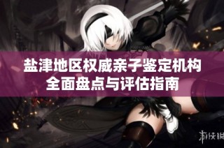盐津地区权威亲子鉴定机构全面盘点与评估指南