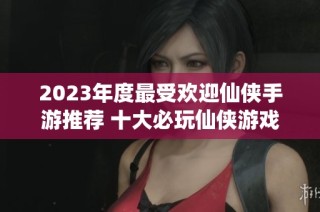 2023年度最受欢迎仙侠手游推荐 十大必玩仙侠游戏一览