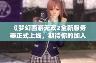 《梦幻西游无双2全新服务器正式上线，期待你的加入》