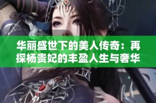 华丽盛世下的美人传奇：再探杨贵妃的丰盈人生与奢华情感