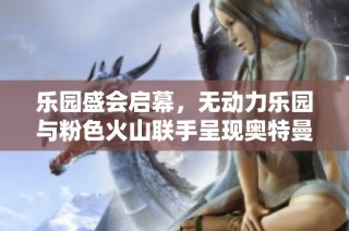 乐园盛会启幕，无动力乐园与粉色火山联手呈现奥特曼剧场精彩活动