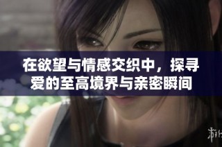 在欲望与情感交织中，探寻爱的至高境界与亲密瞬间