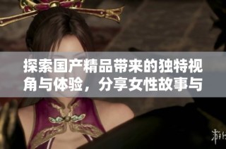 探索国产精品带来的独特视角与体验，分享女性故事与情感