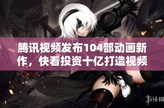 腾讯视频发布104部动画新作，快看投资十亿打造视频漫剧项目