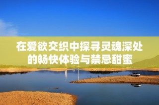 在爱欲交织中探寻灵魂深处的畅快体验与禁忌甜蜜