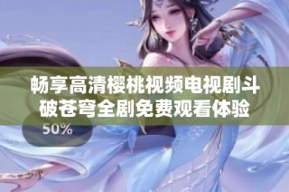 畅享高清樱桃视频电视剧斗破苍穹全剧免费观看体验