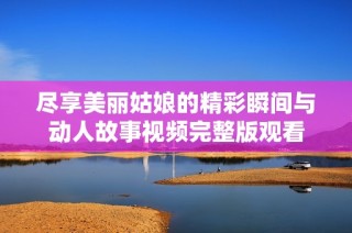 尽享美丽姑娘的精彩瞬间与动人故事视频完整版观看
