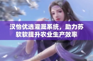 汉怡优选灌溉系统，助力苏软软提升农业生产效率