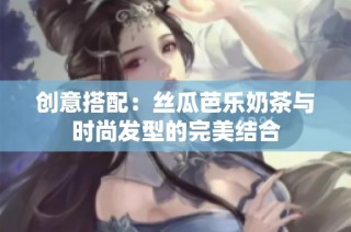 创意搭配：丝瓜芭乐奶茶与时尚发型的完美结合