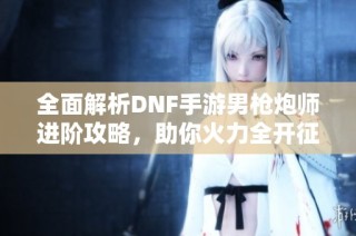 全面解析DNF手游男枪炮师进阶攻略，助你火力全开征战地下城