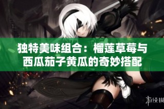 独特美味组合：榴莲草莓与西瓜茄子黄瓜的奇妙搭配