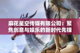 麻花星空传媒有限公司：聚焦创意与娱乐的新时代先锋