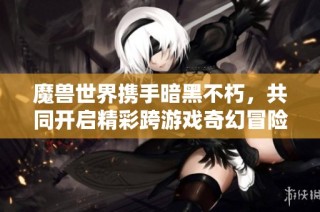 魔兽世界携手暗黑不朽，共同开启精彩跨游戏奇幻冒险