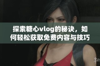 探索糖心vlog的秘诀，如何轻松获取免费内容与技巧