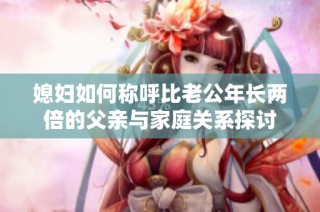 媳妇如何称呼比老公年长两倍的父亲与家庭关系探讨