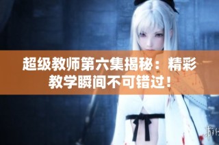 超级教师第六集揭秘：精彩教学瞬间不可错过！