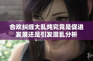 合欢纠缠大乱炖究竟是促进发展还是引发混乱分析