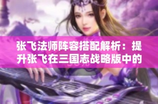 张飞法师阵容搭配解析：提升张飞在三国志战略版中的战斗力技巧