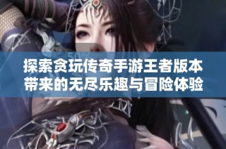 探索贪玩传奇手游王者版本带来的无尽乐趣与冒险体验