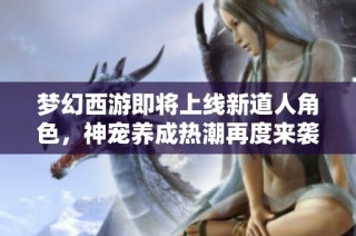 梦幻西游即将上线新道人角色，神宠养成热潮再度来袭