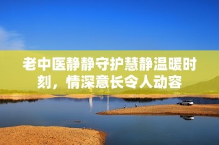 老中医静静守护慧静温暖时刻，情深意长令人动容