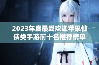 2023年度最受欢迎苹果仙侠类手游前十名推荐榜单