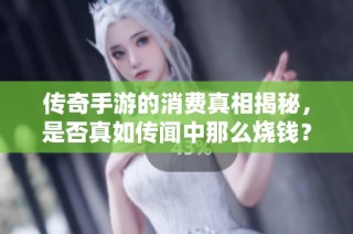 传奇手游的消费真相揭秘，是否真如传闻中那么烧钱？