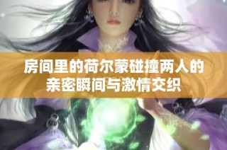 房间里的荷尔蒙碰撞两人的亲密瞬间与激情交织