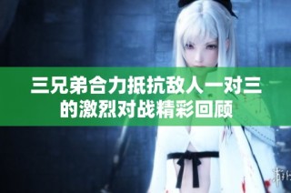三兄弟合力抵抗敌人一对三的激烈对战精彩回顾