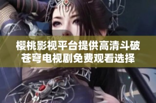樱桃影视平台提供高清斗破苍穹电视剧免费观看选择